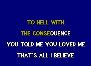 T0 HELL WITH

THE CONSEQUENCE
YOU TOLD ME YOU LOVED ME
THAT'S ALL I BELIEVE