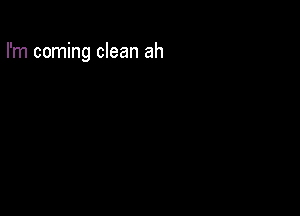 I'm coming clean ah