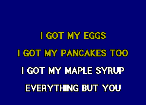 I GOT MY EGGS

I GOT MY PANCAKES T00
I GOT MY MAPLE SYRUP
EVERYTHING BUT YOU