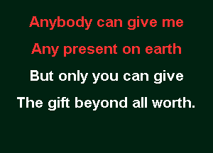 But only you can give

The gift beyond all worth.