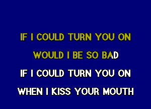 IF I COULD TURN YOU ON

WOULD I BE SO BAD
IF I COULD TURN YOU ON
WHEN I KISS YOUR MOUTH