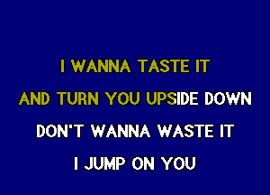 I WANNA TASTE IT

AND TURN YOU UPSIDE DOWN
DON'T WANNA WASTE IT
I JUMP ON YOU