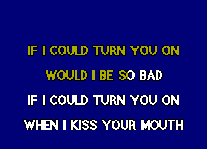 IF I COULD TURN YOU ON

WOULD I BE SO BAD
IF I COULD TURN YOU ON
WHEN I KISS YOUR MOUTH