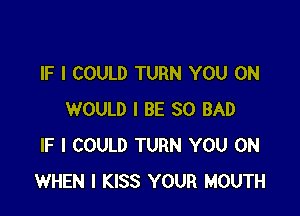 IF I COULD TURN YOU ON

WOULD I BE SO BAD
IF I COULD TURN YOU ON
WHEN I KISS YOUR MOUTH