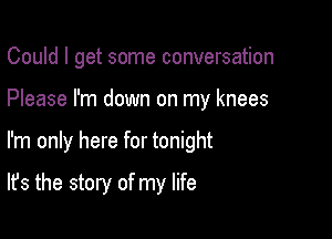 Could I get some conversation
Please I'm down on my knees

I'm only here for tonight

It's the story of my life