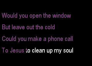 Would you open the window

But leave out the cold

Could you make a phone call

To Jesus to clean up my soul