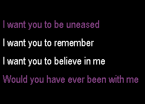 I want you to be uneased
I want you to remember

lwant you to believe in me

Would you have ever been with me