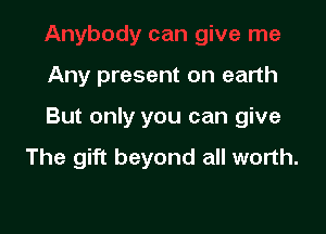 Any present on earth

But only you can give

The gift beyond all worth.