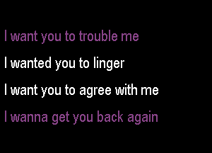 I want you to trouble me

I wanted you to linger

I want you to agree with me

lwanna get you back again