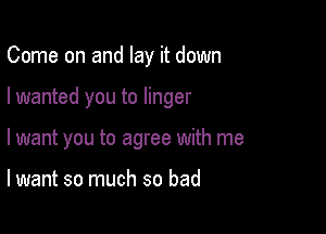 Come on and lay it down

I wanted you to linger

I want you to agree with me

lwant so much so bad