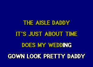 THE AISLE DADDY

IT'S JUST ABOUT TIME
DOES MY WEDDING
GOWN LOOK PRETTY DADDY