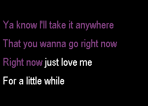 Ya know I'll take it anywhere

That you wanna go right now

Right nowjust love me

For a little while