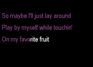 So maybe I'll just lay around

Play by myself while touchin'

On my favorite fruit