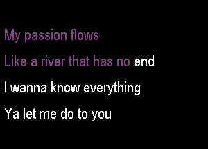 My passion flows
Like a river that has no end

lwanna know everything

Ya let me do to you
