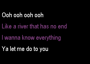 Ooh ooh ooh ooh
Like a river that has no end

lwanna know everything

Ya let me do to you