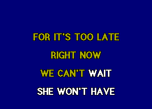 FOR IT'S TOO LATE

RIGHT NOW
WE CAN'T WAIT
SHE WON'T HAVE