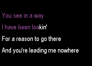 You see in a way
I have been lookin'

For a reason to go there

And you're leading me nowhere