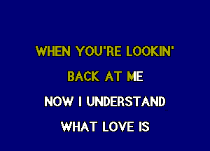 WHEN YOU'RE LOOKIN'

BACK AT ME
NOW I UNDERSTAND
WHAT LOVE IS