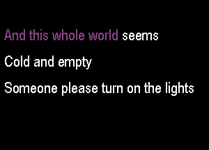 And this whole world seems
Cold and empty

Someone please turn on the lights