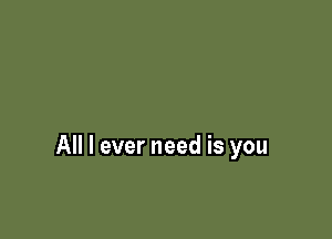 All I ever need is you