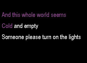 And this whole world seems
Cold and empty

Someone please turn on the lights