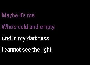 Maybe ifs me
Who's cold and empty

And in my darkness

I cannot see the light