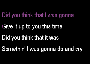 Did you think that l was gonna
Give it up to you this time
Did you think that it was

Somethin' l was gonna do and cry