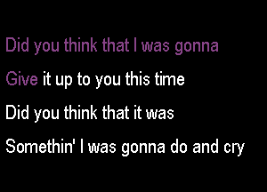 Did you think that l was gonna
Give it up to you this time
Did you think that it was

Somethin' l was gonna do and cry