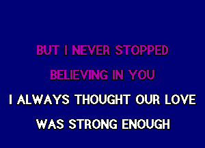 I ALWAYS THOUGHT OUR LOVE
WAS STRONG ENOUGH