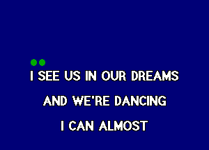 I SEE US IN OUR DREAMS
AND WE'RE DANCING
I CAN ALMOST