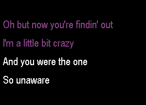 Oh but now you're fmdin' out

I'm a little bit crazy

And you were the one

So unaware