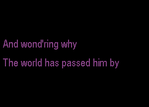 And wond'ring why

The world has passed him by