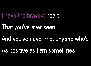 I have the bravest heart

That you've ever seen

And you've never met anyone who's

As positive as I am sometimes