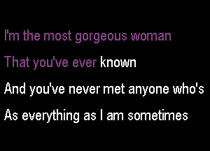 I'm the most gorgeous woman
That you've ever known
And you've never met anyone who's

As everything as I am sometimes