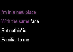 I'm in a new place

With the same face
But nothin' is

Familiar to me