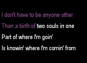 I don't have to be anyone other

Than a birth of two souls in one

Part of where I'm goin'

ls knowin' where I'm comin' from