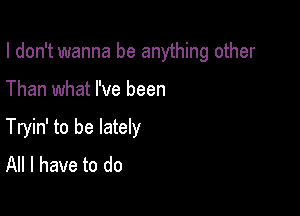 I don't wanna be anything other

Than what I've been

Tryin' to be lately
All I have to do