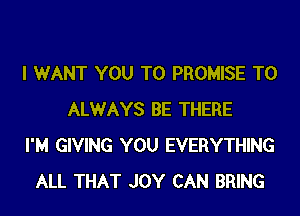 I WANT YOU TO PROMISE T0
ALWAYS BE THERE
I'M GIVING YOU EVERYTHING
ALL THAT JOY CAN BRING