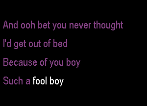 And ooh bet you never thought

I'd get out of bed
Because of you boy

Such a fool boy