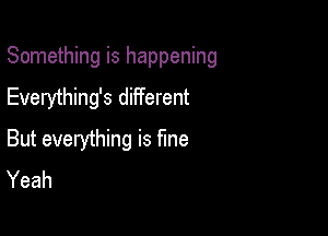 Something is happening
Everything's different

But everything is fme
Yeah