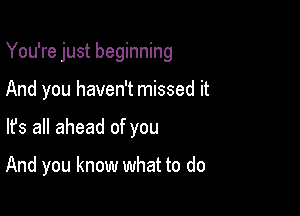 You're just beginning

And you haven't missed it
lfs all ahead of you

And you know what to do