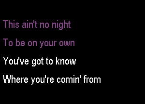 This ain't no night
To be on your own

You've got to know

Where you're comin' from