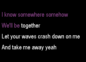 I know somewhere somehow
We'll be together

Let your waves crash down on me

And take me away yeah