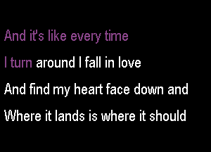 And it's like every time

I turn around I fall in love
And find my head face down and

Where it lands is where it should