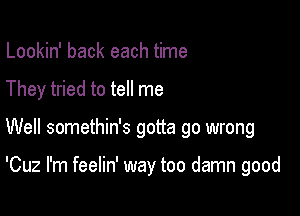 Lookin' back each time
They tried to tell me

Well somethin's gotta go wrong

'Cuz I'm feelin' way too damn good