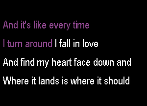 And it's like every time

I turn around I fall in love
And find my head face down and

Where it lands is where it should