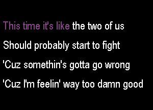 This time ifs like the two of us
Should probably start to fight
'Cuz somethin's gotta go wrong

'Cuz I'm feelin' way too damn good