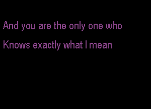 And you are the only one who

Knows exactly what I mean