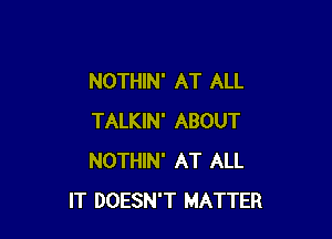 NOTHIN' AT ALL

TALKIN' ABOUT
NOTHIN' AT ALL
IT DOESN'T MATTER