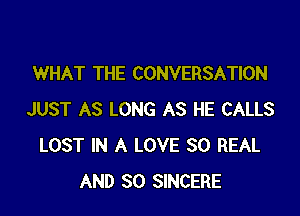 WHAT THE CONVERSATION

JUST AS LONG AS HE CALLS
LOST IN A LOVE 30 REAL
AND SO SINCERE